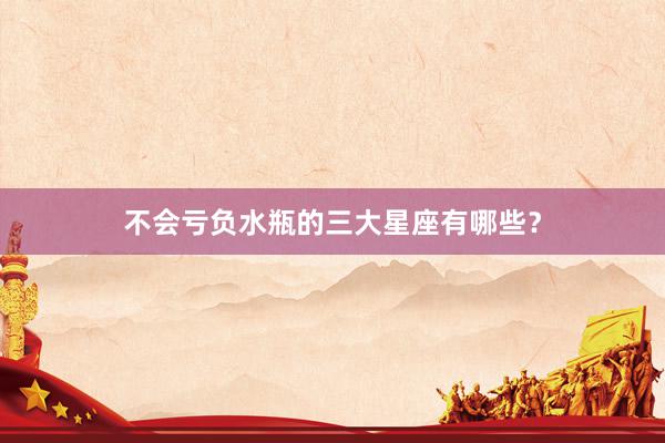 不会亏负水瓶的三大星座有哪些？