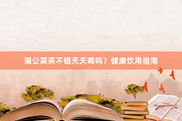 蒲公英茶不错天天喝吗？健康饮用指南