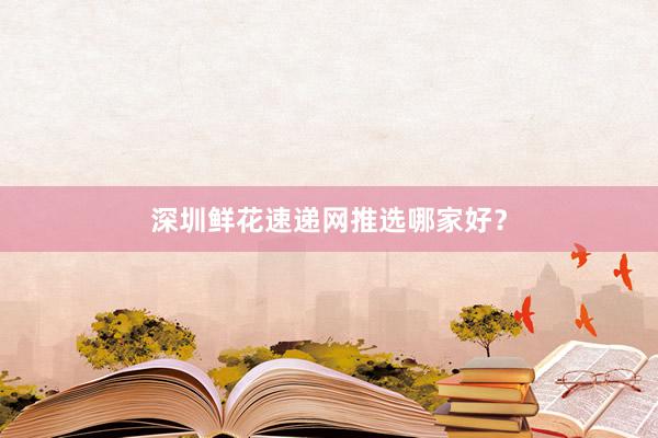 深圳鲜花速递网推选哪家好？